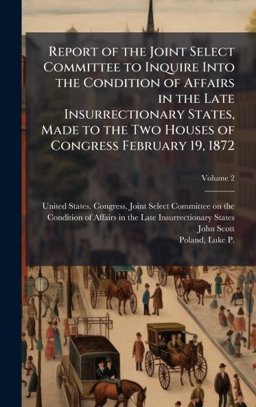 Report of the Joint Select Committee to Inquire Into the Condition of Affairs in the Late Insurrectionary States Made to the Two Houses of Congress February 19 1872
