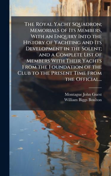 The Royal Yacht Squadron; Memorials of Its Members With an Enquiry Into the History of Yachting and Its Development in the Solent; and a Complete List of Members With Their Yachts From the Foundation of the Club to the Present Time From the Official...