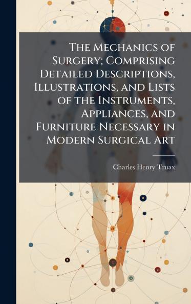 The Mechanics of Surgery; Comprising Detailed Descriptions Illustrations and Lists of the Instruments Appliances and Furniture Necessary in Modern Surgical Art