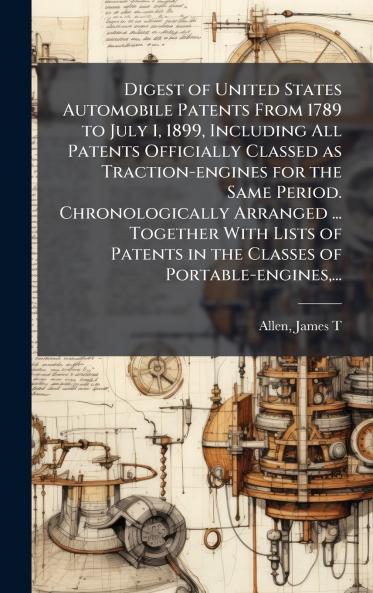 Digest of United States Automobile Patents From 1789 to July 1 1899 Including All Patents Officially Classed as Traction-engines for the Same Period. Chronologically Arranged ... Together With Lists of Patents in the Classes of Portable-engines...