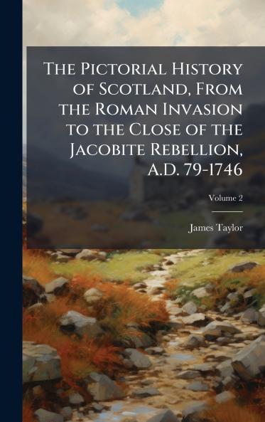 The Pictorial History of Scotland From the Roman Invasion to the Close of the Jacobite Rebellion A.D. 79-1746