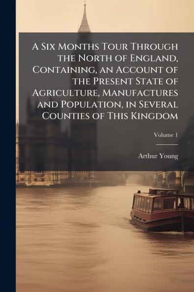 A Six Months Tour Through the North of England Containing an Account of the Present State of Agriculture Manufactures and Population in Several Counties of This Kingdom