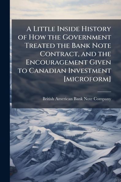 A Little Inside History of How the Government Treated the Bank Note Contract and the Encouragement Given to Canadian Investment [microform]