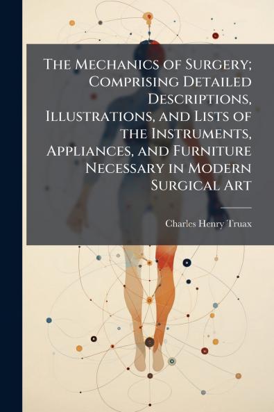 The Mechanics of Surgery; Comprising Detailed Descriptions Illustrations and Lists of the Instruments Appliances and Furniture Necessary in Modern Surgical Art