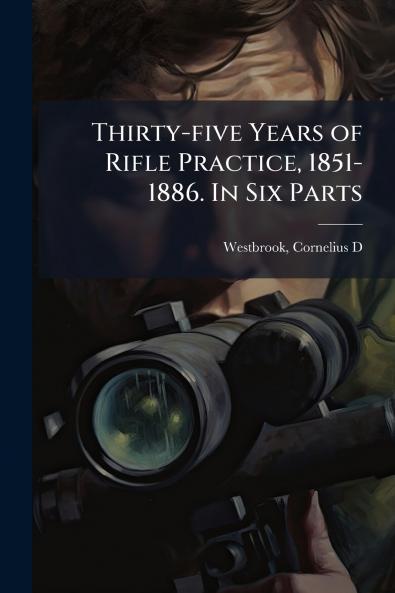 Thirty-five Years of Rifle Practice 1851-1886. In Six Parts