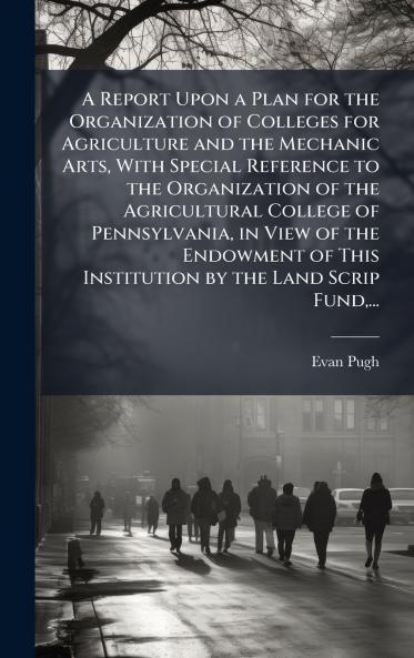 A Report Upon a Plan for the Organization of Colleges for Agriculture and the Mechanic Arts With Special Reference to the Organization of the Agricultural College of Pennsylvania in View of the Endowment of This Institution by the Land Scrip Fund...