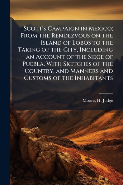 Scott's Campaign in Mexico; From the Rendezvous on the Island of Lobos to the Taking of the City Including an Account of the Siege of Puebla With Sketches of the Country and Manners and Customs of the Inhabitants