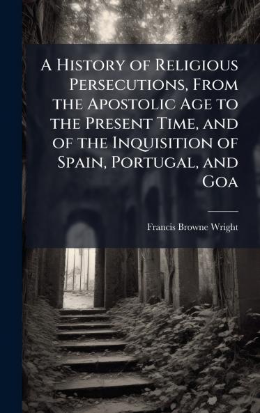 A History of Religious Persecutions From the Apostolic Age to the Present Time and of the Inquisition of Spain Portugal and Goa