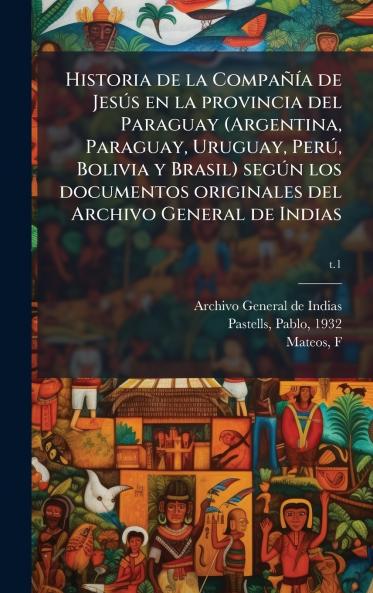 Historia de la CompaÃ±Ã­a de JesÃºs en la provincia del Paraguay (Argentina Paraguay Uruguay PerÃº Bolivia y Brasil) segÃºn los documentos originales del Archivo General de Indias