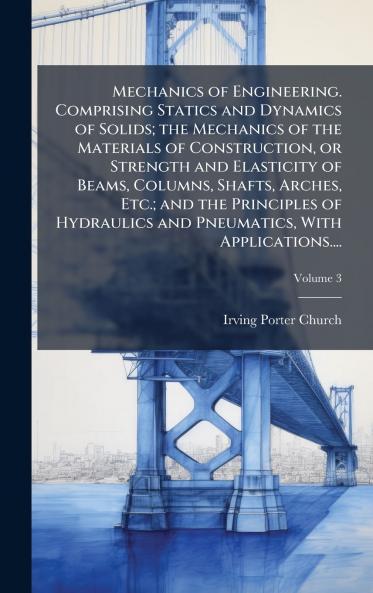 Mechanics of Engineering. Comprising Statics and Dynamics of Solids; the Mechanics of the Materials of Construction or Strength and Elasticity of Beams Columns Shafts Arches Etc.; and the Principles of Hydraulics and Pneumatics With Applications....