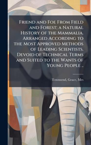 Friend and Foe From Field and Forest; a Natural History of the Mammalia. Arranged According to the Most Approved Methods of Leading Scientists. Devoid of Technical Terms and Suited to the Wants of Young People ..