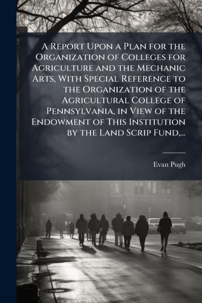 A Report Upon a Plan for the Organization of Colleges for Agriculture and the Mechanic Arts With Special Reference to the Organization of the Agricultural College of Pennsylvania in View of the Endowment of This Institution by the Land Scrip Fund...