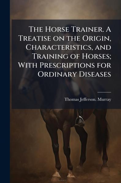 The Horse Trainer. A Treatise on the Origin Characteristics and Training of Horses; With Prescriptions for Ordinary Diseases