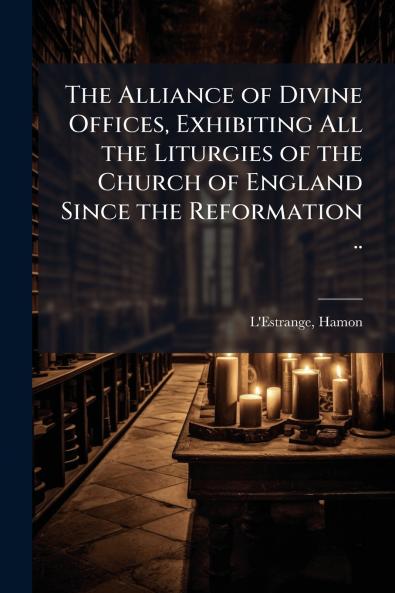 The Alliance of Divine Offices Exhibiting All the Liturgies of the Church of England Since the Reformation ..