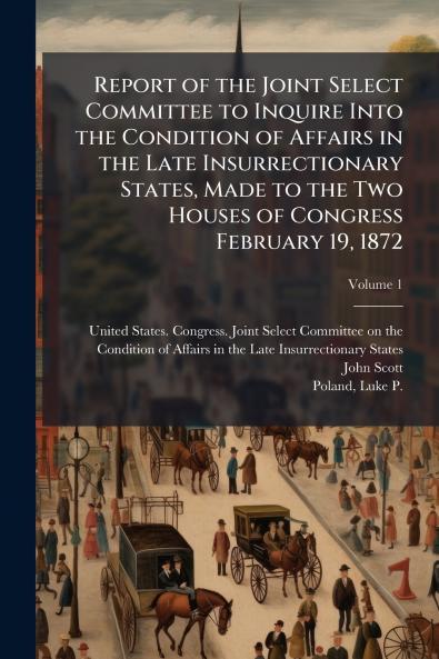 Report of the Joint Select Committee to Inquire Into the Condition of Affairs in the Late Insurrectionary States Made to the Two Houses of Congress February 19 1872
