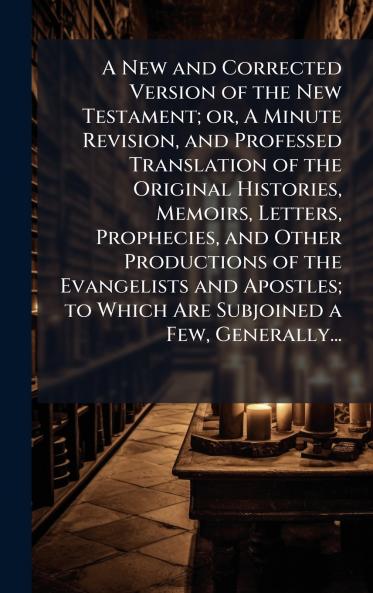A New and Corrected Version of the New Testament; or A Minute Revision and Professed Translation of the Original Histories Memoirs Letters Prophecies and Other Productions of the Evangelists and Apostles; to Which Are Subjoined a Few Generally...