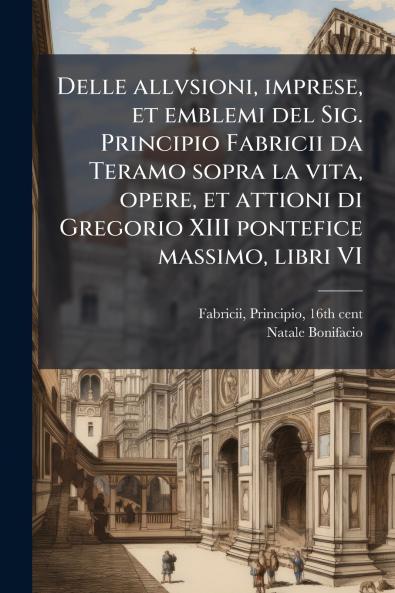 Delle allvsioni imprese et emblemi del Sig. Principio Fabricii da Teramo sopra la vita opere et attioni di Gregorio XIII pontefice massimo libri VI