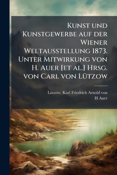 Kunst und Kunstgewerbe auf der Wiener Weltausstellung 1873. Unter Mitwirkung von H. Auer [et al.] Hrsg. von Carl von LÃ¼tzow
