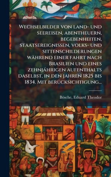 Wechselbilder von land- und seereisen abentheuern begebenheiten staatsereignissen volks- und sittenschilderungen waÌhrend einer fahrt nach Brasilien und eines zehnjaÌhrigen aufenthalts daselbst in den jahren 1825 bis 1834. Mit beruÌcksichtigung...