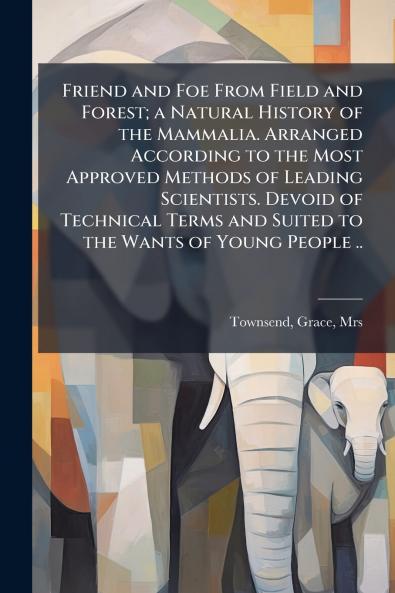 Friend and Foe From Field and Forest; a Natural History of the Mammalia. Arranged According to the Most Approved Methods of Leading Scientists. Devoid of Technical Terms and Suited to the Wants of Young People ..