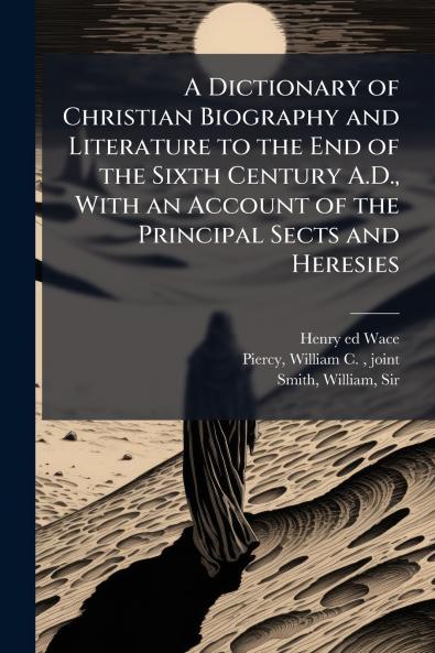 A Dictionary of Christian Biography and Literature to the End of the Sixth Century A.D. With an Account of the Principal Sects and Heresies