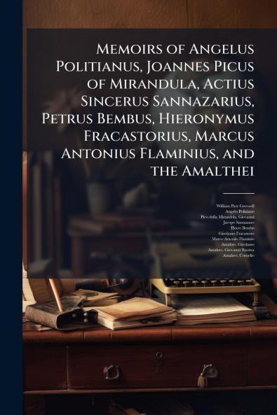 Memoirs of Angelus Politianus Joannes Picus of Mirandula Actius Sincerus Sannazarius Petrus Bembus Hieronymus Fracastorius Marcus Antonius Flaminius and the Amalthei