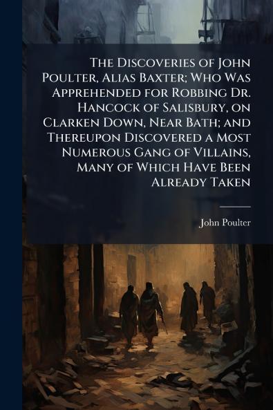 The Discoveries of John Poulter Alias Baxter; Who Was Apprehended for Robbing Dr. Hancock of Salisbury on Clarken Down Near Bath; and Thereupon Discovered a Most Numerous Gang of Villains Many of Which Have Been Already Taken
