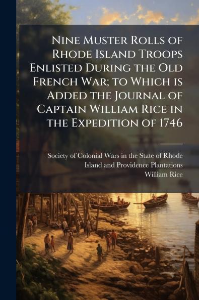 Nine Muster Rolls of Rhode Island Troops Enlisted During the Old French War; to Which is Added the Journal of Captain William Rice in the Expedition of 1746