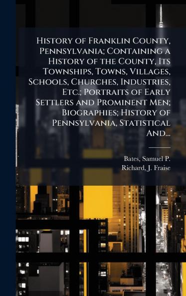 History of Franklin County Pennsylvania; Containing a History of the County Its Townships Towns Villages Schools Churches Industries Etc.; Portraits of Early Settlers and Prominent Men; Biographies; History of Pennsylvania Statistical And...