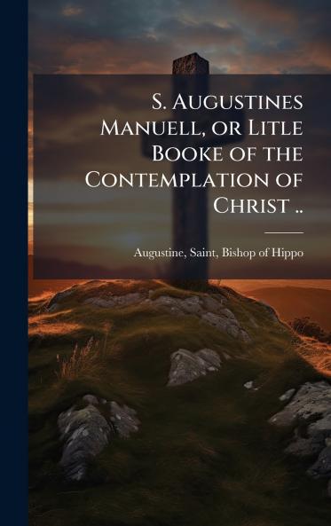 S. Augustines Manuell or Litle Booke of the Contemplation of Christ ..