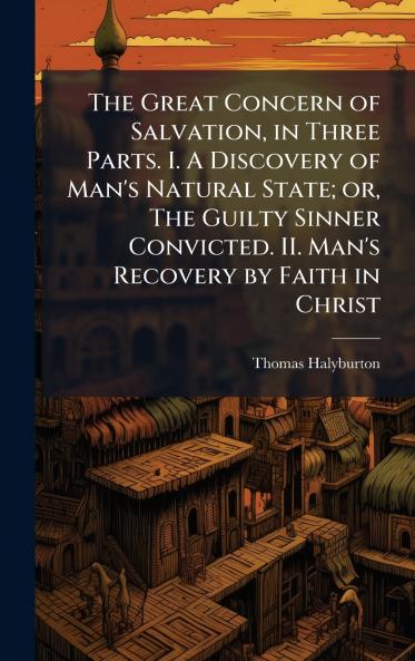 The Great Concern of Salvation in Three Parts. I. A Discovery of Man's Natural State; or The Guilty Sinner Convicted. II. Man's Recovery by Faith in Christ