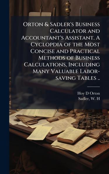 Orton & Sadler's Business Calculator and Accountant's Assistant. A Cyclopdia of the Most Concise and Practical Methods of Business Calculations Including Many Valuable Labor-saving Tables ..