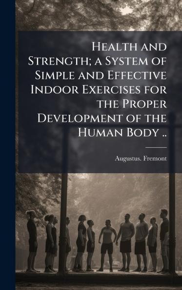Health and Strength; a System of Simple and Effective Indoor Exercises for the Proper Development of the Human Body ..