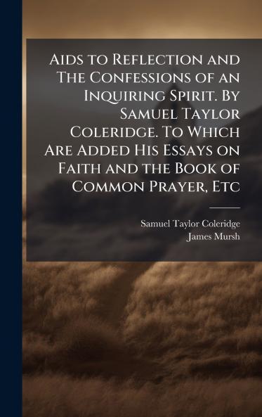 Aids to Reflection and The Confessions of an Inquiring Spirit. By Samuel Taylor Coleridge. To Which Are Added His Essays on Faith and the Book of Common Prayer Etc
