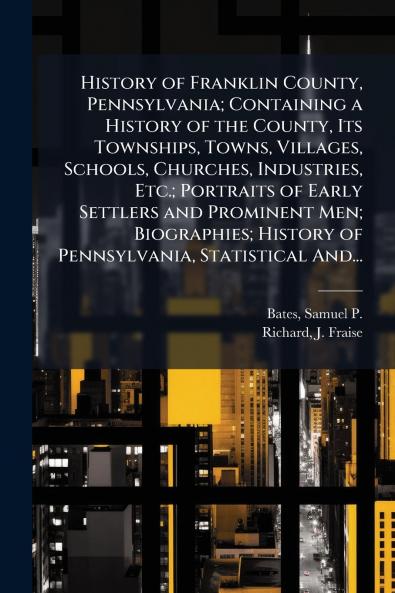 History of Franklin County Pennsylvania; Containing a History of the County Its Townships Towns Villages Schools Churches Industries Etc.; Portraits of Early Settlers and Prominent Men; Biographies; History of Pennsylvania Statistical And...