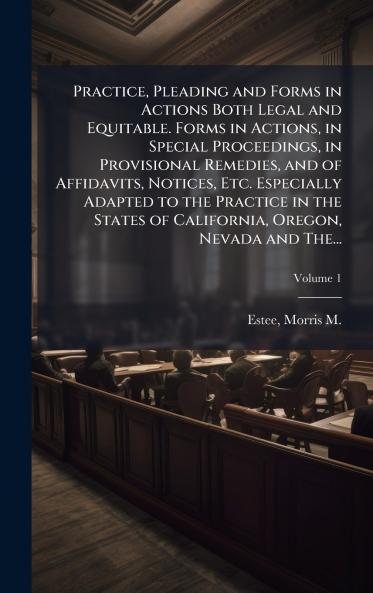 Practice Pleading and Forms in Actions Both Legal and Equitable. Forms in Actions in Special Proceedings in Provisional Remedies and of Affidavits Notices Etc. Especially Adapted to the Practice in the States of California Oregon Nevada and The...