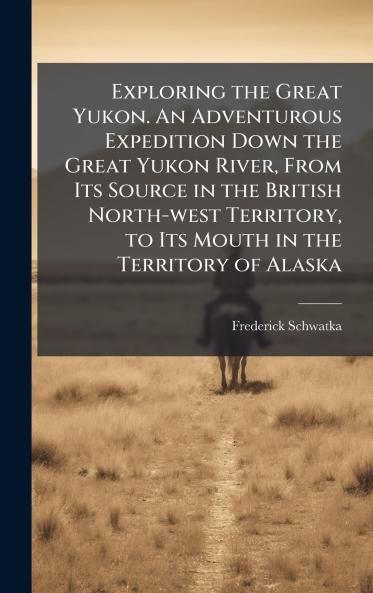 Exploring the Great Yukon. An Adventurous Expedition Down the Great Yukon River From Its Source in the British North-west Territory to Its Mouth in the Territory of Alaska