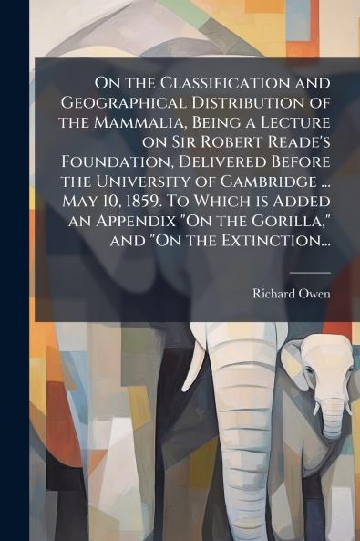 On the Classification and Geographical Distribution of the Mammalia Being a Lecture on Sir Robert Reade's Foundation Delivered Before the University of Cambridge ... May 10 1859. To Which is Added an Appendix On the Gorilla and On the Extinction...