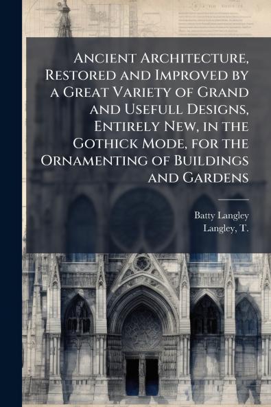 Ancient Architecture Restored and Improved by a Great Variety of Grand and Usefull Designs Entirely New in the Gothick Mode for the Ornamenting of Buildings and Gardens