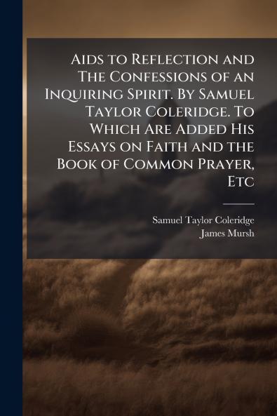 Aids to Reflection and The Confessions of an Inquiring Spirit. By Samuel Taylor Coleridge. To Which Are Added His Essays on Faith and the Book of Common Prayer Etc