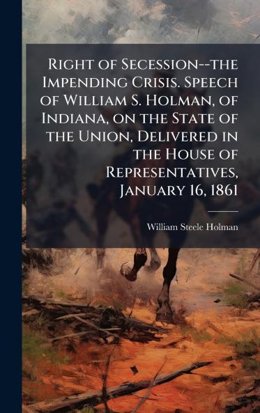 Right of Secession--the Impending Crisis. Speech of William S. Holman of Indiana on the State of the Union Delivered in the House of Representatives January 16 1861