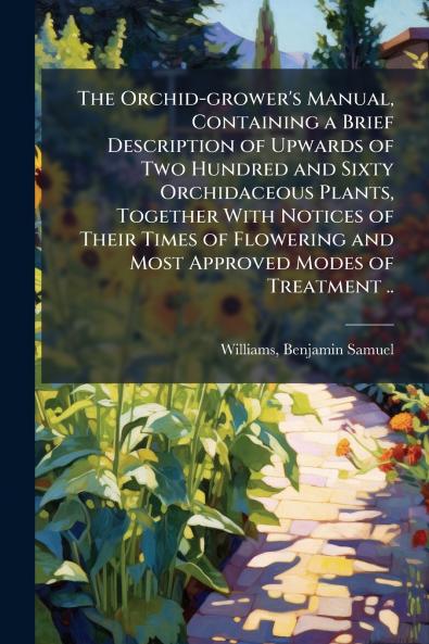 The Orchid-grower's Manual Containing a Brief Description of Upwards of Two Hundred and Sixty Orchidaceous Plants Together With Notices of Their Times of Flowering and Most Approved Modes of Treatment ..