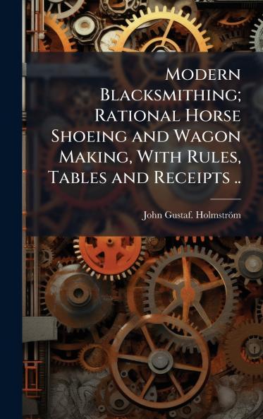 Modern Blacksmithing; Rational Horse Shoeing and Wagon Making With Rules Tables and Receipts ..