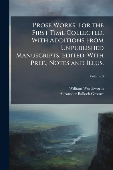 Prose Works. For the First Time Collected With Additions From Unpublished Manuscripts. Edited With Pref. Notes and Illus.
