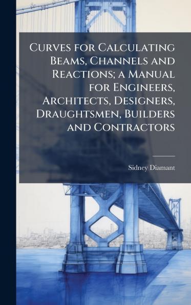 Curves for Calculating Beams Channels and Reactions; a Manual for Engineers Architects Designers Draughtsmen Builders and Contractors