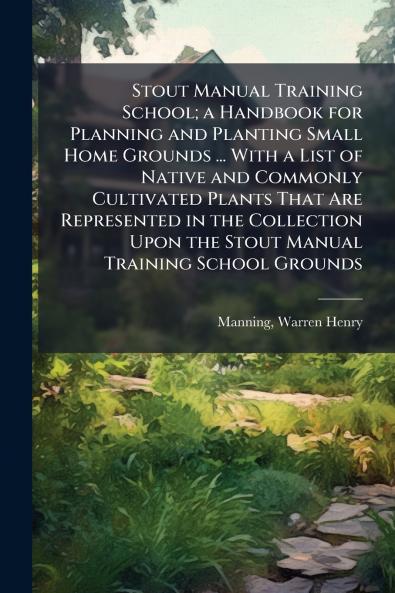 Stout Manual Training School; a Handbook for Planning and Planting Small Home Grounds ... With a List of Native and Commonly Cultivated Plants That Are Represented in the Collection Upon the Stout Manual Training School Grounds