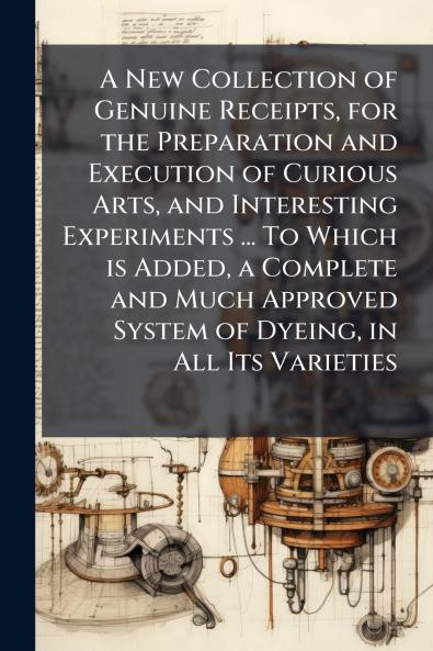 A New Collection of Genuine Receipts for the Preparation and Execution of Curious Arts and Interesting Experiments ... To Which is Added a Complete and Much Approved System of Dyeing in All Its Varieties
