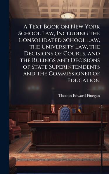 A Text Book on New York School Law Including the Consolidated School Law the University Law the Decisions of Courts and the Rulings and Decisions of State Superintendents and the Commissioner of Education