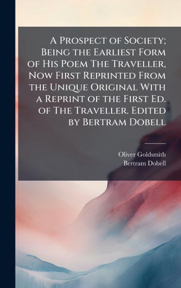 A Prospect of Society; Being the Earliest Form of His Poem The Traveller Now First Reprinted From the Unique Original With a Reprint of the First Ed. of The Traveller. Edited by Bertram Dobell