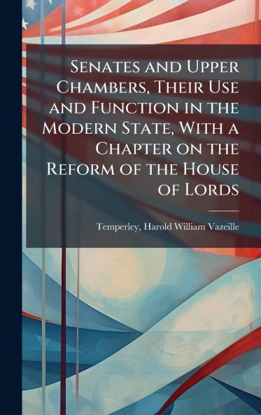 Senates and Upper Chambers Their Use and Function in the Modern State With a Chapter on the Reform of the House of Lords